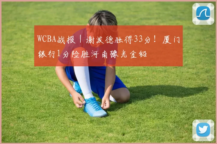 WCBA战报｜谢泼德独得33分！厦门银行1分险胜河南豫光金铅