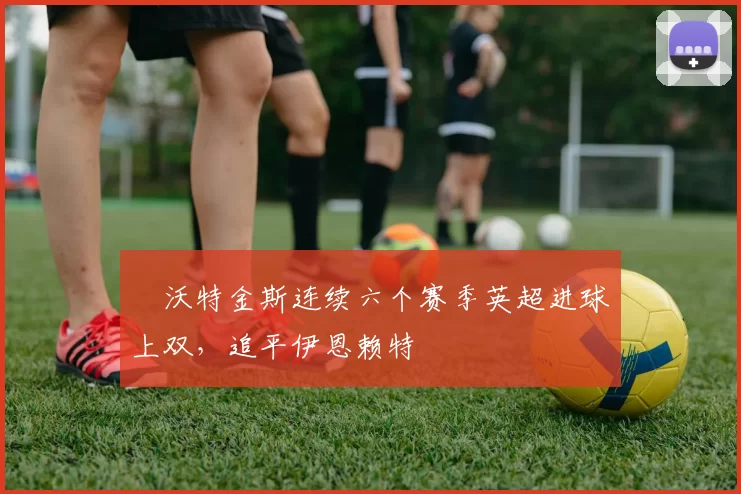 ​沃特金斯连续六个赛季英超进球上双，追平伊恩赖特