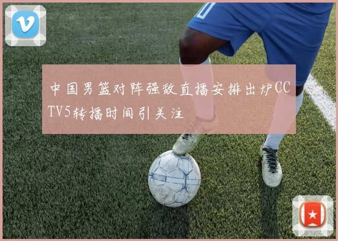 中国男篮对阵强敌直播安排出炉CCTV5转播时间引关注