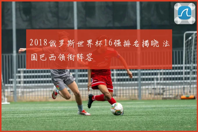 2018俄罗斯世界杯16强排名揭晓 法国巴西领衔阵容