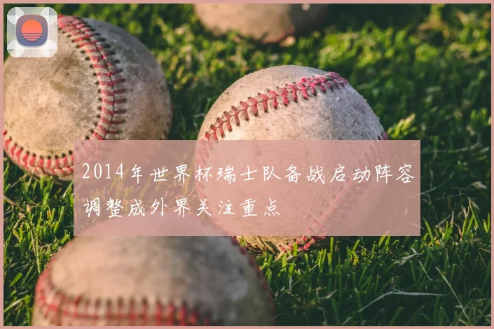 2014年世界杯瑞士队备战启动阵容调整成外界关注重点