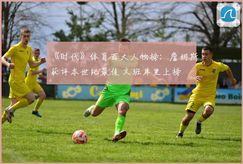 《时代》体育百大人物榜：詹姆斯获评本世纪最佳 文班库里上榜