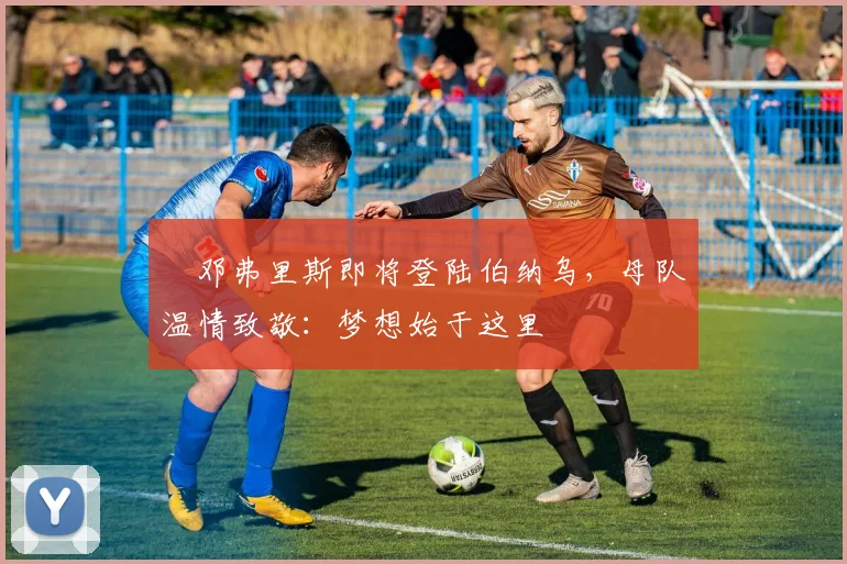 ​邓弗里斯即将登陆伯纳乌，母队温情致敬：梦想始于这里