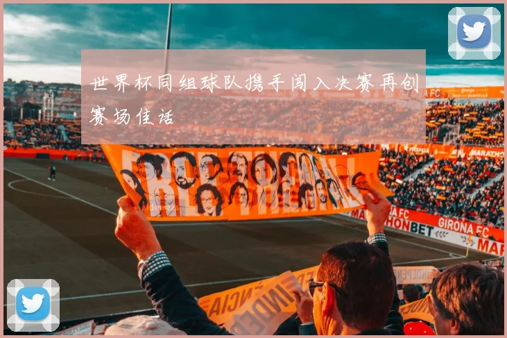 世界杯同组球队携手闯入决赛再创赛场佳话